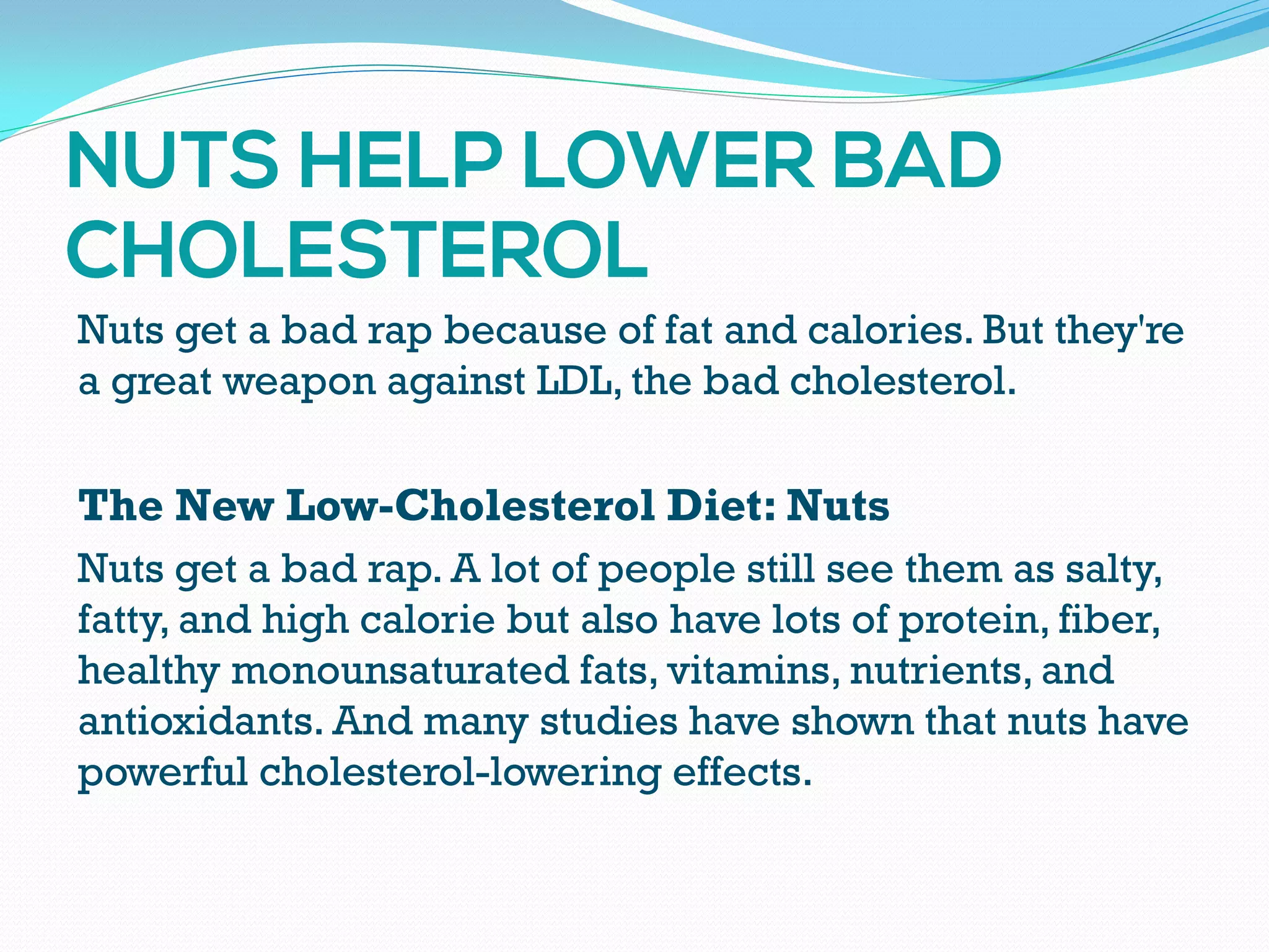 Nuts get a bad rap because of fat and calories. But they're
a great weapon against LDL, the bad cholesterol.
The New Low-Cholesterol Diet: Nuts
Nuts get a bad rap. A lot of people still see them as salty,
fatty, and high calorie but also have lots of protein, fiber,
healthy monounsaturated fats, vitamins, nutrients, and
antioxidants. And many studies have shown that nuts have
powerful cholesterol-lowering effects.
 