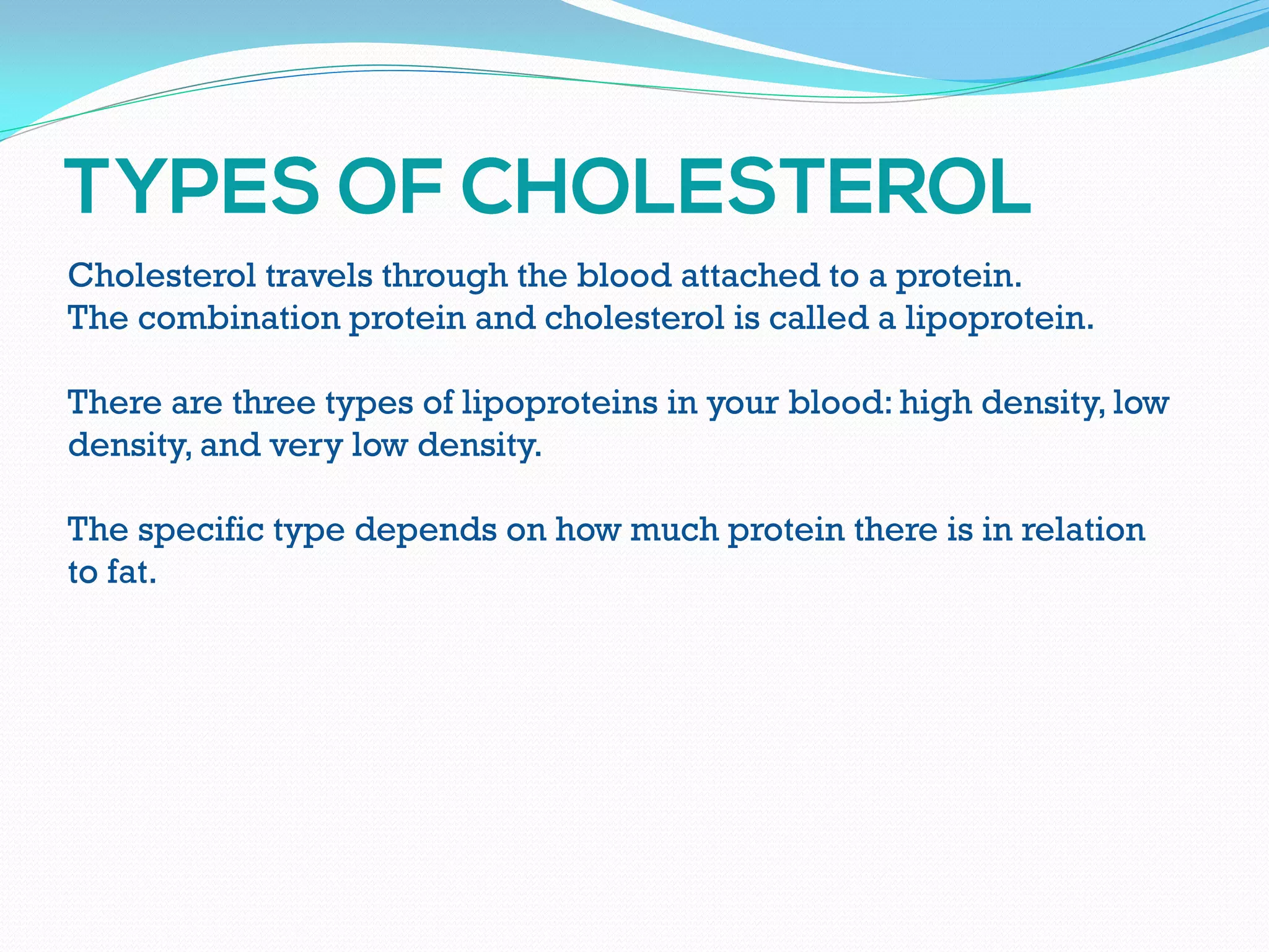 Cholesterol travels through the blood attached to a protein.
The combination protein and cholesterol is called a lipoprotein.
There are three types of lipoproteins in your blood: high density, low
density, and very low density.
The specific type depends on how much protein there is in relation
to fat.
 