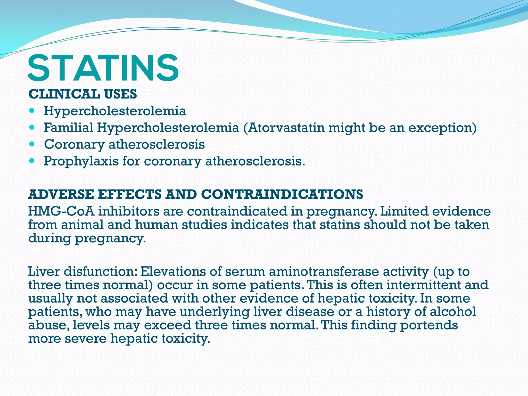 CLINICAL USES
 Hypercholesterolemia
 Familial Hypercholesterolemia (Atorvastatin might be an exception)
 Coronary atherosclerosis
 Prophylaxis for coronary atherosclerosis.
ADVERSE EFFECTS AND CONTRAINDICATIONS
HMG-CoA inhibitors are contraindicated in pregnancy. Limited evidence
from animal and human studies indicates that statins should not be taken
during pregnancy.
Liver disfunction: Elevations of serum aminotransferase activity (up to
three times normal) occur in some patients.This is often intermittent and
usually not associated with other evidence of hepatic toxicity. In some
patients, who may have underlying liver disease or a history of alcohol
abuse, levels may exceed three times normal.This finding portends
more severe hepatic toxicity.
 