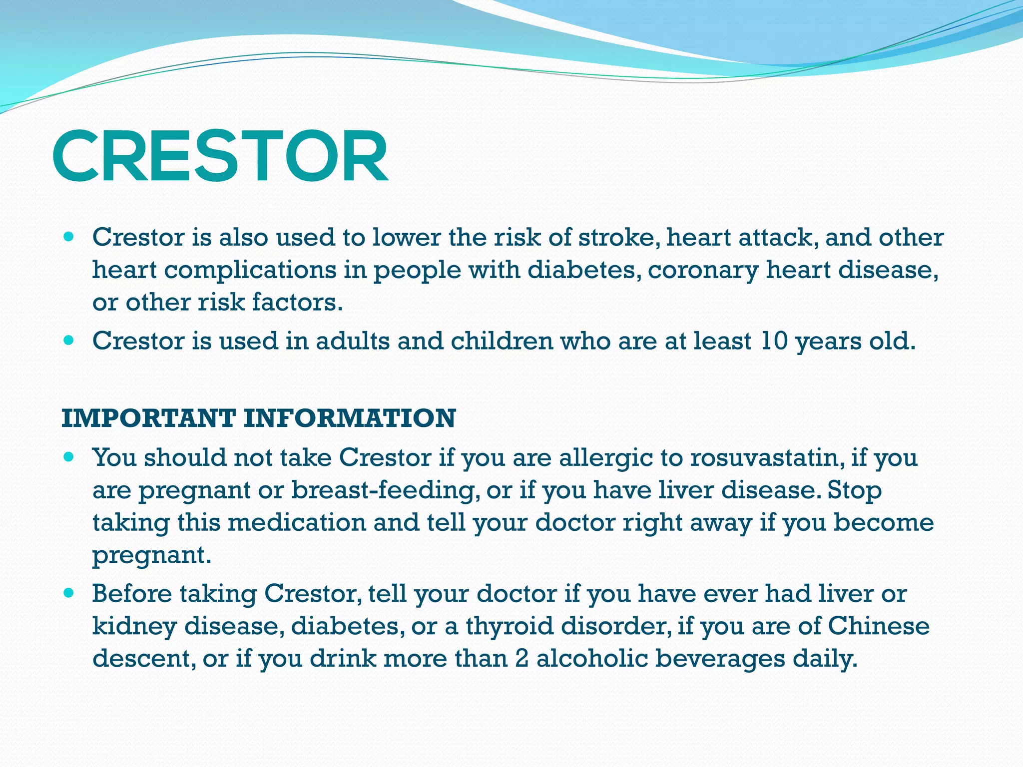  Crestor is also used to lower the risk of stroke, heart attack, and other
heart complications in people with diabetes, coronary heart disease,
or other risk factors.
 Crestor is used in adults and children who are at least 10 years old.
IMPORTANT INFORMATION
 You should not take Crestor if you are allergic to rosuvastatin, if you
are pregnant or breast-feeding, or if you have liver disease. Stop
taking this medication and tell your doctor right away if you become
pregnant.
 Before taking Crestor, tell your doctor if you have ever had liver or
kidney disease, diabetes, or a thyroid disorder, if you are of Chinese
descent, or if you drink more than 2 alcoholic beverages daily.
 