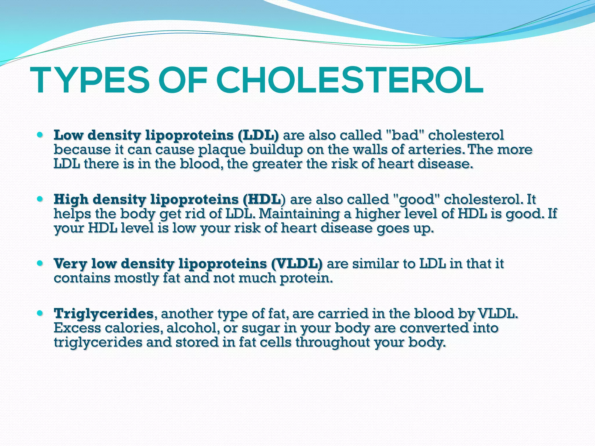  Low density lipoproteins (LDL) are also called "bad" cholesterol
because it can cause plaque buildup on the walls of arteries.The more
LDL there is in the blood, the greater the risk of heart disease.
 High density lipoproteins (HDL) are also called "good" cholesterol. It
helps the body get rid of LDL. Maintaining a higher level of HDL is good. If
your HDL level is low your risk of heart disease goes up.
 Very low density lipoproteins (VLDL) are similar to LDL in that it
contains mostly fat and not much protein.
 Triglycerides, another type of fat, are carried in the blood by VLDL.
Excess calories, alcohol, or sugar in your body are converted into
triglycerides and stored in fat cells throughout your body.
 