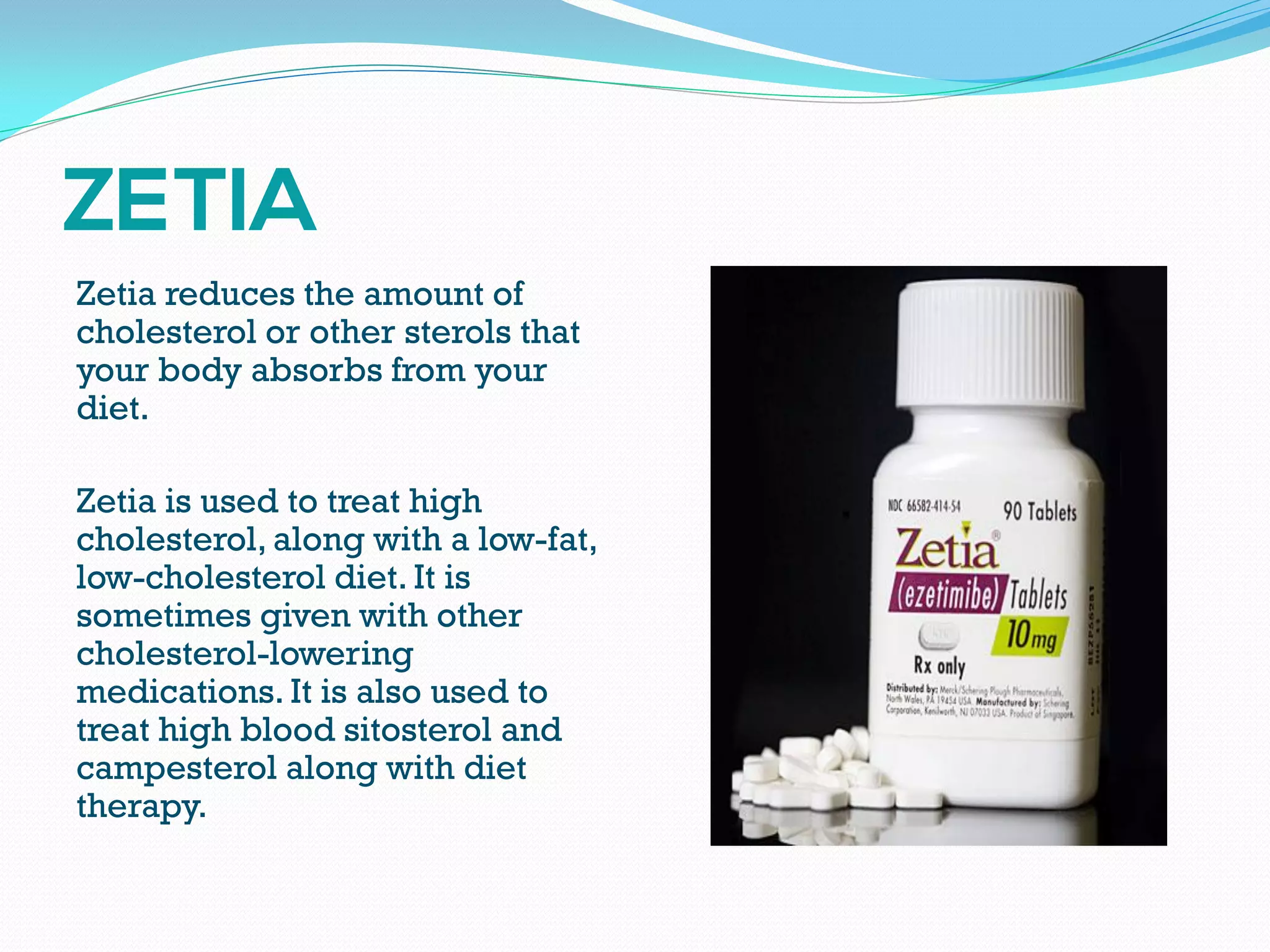 Zetia reduces the amount of
cholesterol or other sterols that
your body absorbs from your
diet.
Zetia is used to treat high
cholesterol, along with a low-fat,
low-cholesterol diet. It is
sometimes given with other
cholesterol-lowering
medications. It is also used to
treat high blood sitosterol and
campesterol along with diet
therapy.
 