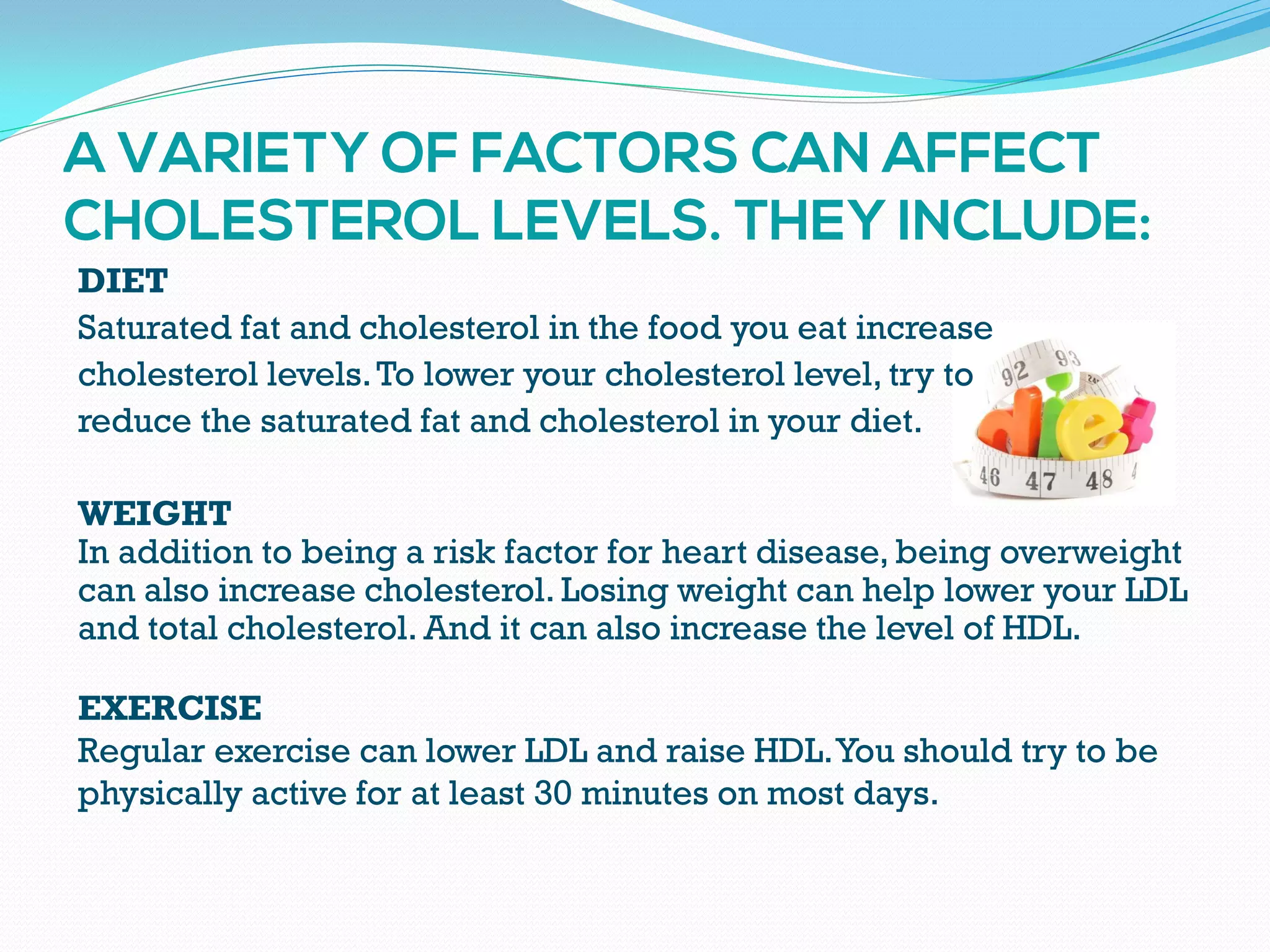 DIET
Saturated fat and cholesterol in the food you eat increase
cholesterol levels.To lower your cholesterol level, try to
reduce the saturated fat and cholesterol in your diet.
WEIGHT
In addition to being a risk factor for heart disease, being overweight
can also increase cholesterol. Losing weight can help lower your LDL
and total cholesterol. And it can also increase the level of HDL.
EXERCISE
Regular exercise can lower LDL and raise HDL.You should try to be
physically active for at least 30 minutes on most days.
 