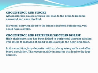 CHOLESTEROL AND STROKE
Atherosclerosis causes arteries that lead to the brain to become
narrowed and even blocked.
If a vessel carrying blood to the brain is blocked completely, you
could have a stroke.
CHOLESTEROL AND PERIPHERALVASCULAR DISEASE
High cholesterol also has been linked to peripheral vascular disease.
This refers to diseases of blood vessels outside the heart and brain.
In this condition, fatty deposits build up along artery walls and affect
blood circulation.This occurs mainly in arteries that lead to the legs
and feet.
 