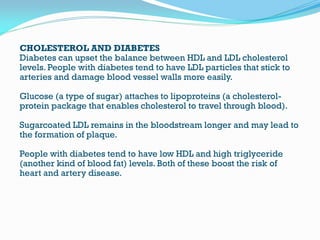 CHOLESTEROL AND DIABETES
Diabetes can upset the balance between HDL and LDL cholesterol
levels. People with diabetes tend to have LDL particles that stick to
arteries and damage blood vessel walls more easily.
Glucose (a type of sugar) attaches to lipoproteins (a cholesterol-
protein package that enables cholesterol to travel through blood).
Sugarcoated LDL remains in the bloodstream longer and may lead to
the formation of plaque.
People with diabetes tend to have low HDL and high triglyceride
(another kind of blood fat) levels. Both of these boost the risk of
heart and artery disease.
 