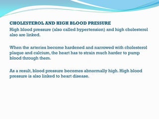 CHOLESTEROL AND HIGH BLOOD PRESSURE
High blood pressure (also called hypertension) and high cholesterol
also are linked.
When the arteries become hardened and narrowed with cholesterol
plaque and calcium, the heart has to strain much harder to pump
blood through them.
As a result, blood pressure becomes abnormally high. High blood
pressure is also linked to heart disease.
 