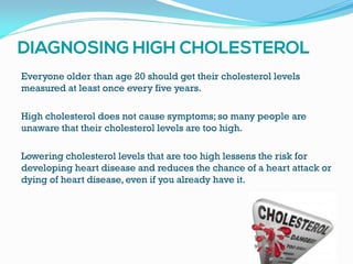 Everyone older than age 20 should get their cholesterol levels
measured at least once every five years.
High cholesterol does not cause symptoms; so many people are
unaware that their cholesterol levels are too high.
Lowering cholesterol levels that are too high lessens the risk for
developing heart disease and reduces the chance of a heart attack or
dying of heart disease, even if you already have it.
 