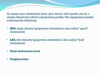 To assess your cholesterol level, your doctor will usually ask for a
simple blood test called a lipoprotein profile.The lipoprotein profile
evaluates the following:
 HDL (high density lipoprotein cholesterol, also called "good"
cholesterol)
 LDL (low density lipoprotein cholesterol, also called "bad"
cholesterol)
 Total cholesterol level
 Triglycerides
 