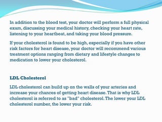 In addition to the blood test, your doctor will perform a full physical
exam, discussing your medical history, checking your heart rate,
listening to your heartbeat, and taking your blood pressure.
If your cholesterol is found to be high, especially if you have other
risk factors for heart disease, your doctor will recommend various
treatment options ranging from dietary and lifestyle changes to
medication to lower your cholesterol.
LDL Cholesterol
LDL cholesterol can build up on the walls of your arteries and
increase your chances of getting heart disease.That is why LDL
cholesterol is referred to as "bad" cholesterol.The lower your LDL
cholesterol number, the lower your risk.
 