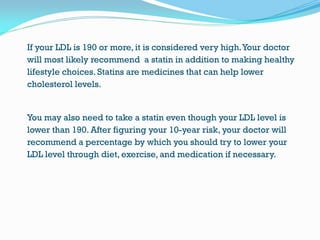 If your LDL is 190 or more, it is considered very high.Your doctor
will most likely recommend a statin in addition to making healthy
lifestyle choices. Statins are medicines that can help lower
cholesterol levels.
You may also need to take a statin even though your LDL level is
lower than 190. After figuring your 10-year risk, your doctor will
recommend a percentage by which you should try to lower your
LDL level through diet, exercise, and medication if necessary.
 