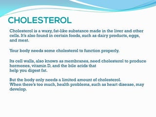 Cholesterol is a waxy, fat-like substance made in the liver and other
cells. It’s also found in certain foods, such as dairy products, eggs,
and meat.
Your body needs some cholesterol to function properly.
Its cell walls, also known as membranes, need cholesterol to produce
hormones, vitamin D, and the bile acids that
help you digest fat.
But the body only needs a limited amount of cholesterol.
When there’s too much, health problems, such as heart disease, may
develop.
 