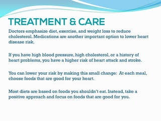 Doctors emphasize diet, exercise, and weight loss to reduce
cholesterol. Medications are another important option to lower heart
disease risk.
If you have high blood pressure, high cholesterol, or a history of
heart problems, you have a higher risk of heart attack and stroke.
You can lower your risk by making this small change: At each meal,
choose foods that are good for your heart.
Most diets are based on foods you shouldn’t eat. Instead, take a
positive approach and focus on foods that are good for you.
 