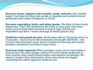Eat more beans, legumes (like lentils), seeds, and nuts. Your weekly
target: 4 servings of either nuts, seeds, or legumes such as black beans,
garbanzos (also called chickpeas), or lentils.
Eat more vegetables, fruits, and whole grains. The fiber in these foods
helps lower “bad” LDL cholesterol. Put these on your plate with every
meal to reach these daily amounts: At least 5 cups of fruits and
vegetables and three 1-ounce servings of whole grains a day.
Celebrate each pound you lose. Small steps add up. Dropping even 5 or
10 pounds -- even if you're still technically overweight afterward -- will
cut your risk of having a heart attack or stroke by lowering your blood
pressure, cholesterol, and blood sugar levels.
Feed your body regularly. When you skip a meal, you’re more likely to
overeat later. For some people, eating 5 to 6 mini-meals works best to
limit calories, help control blood sugars, and regulate metabolism. For
others, 3 meals a day works better, since extra meals can trigger
overeating. See which approach works for you.
 