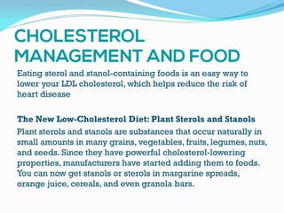 Eating sterol and stanol-containing foods is an easy way to
lower your LDL cholesterol, which helps reduce the risk of
heart disease
The New Low-Cholesterol Diet: Plant Sterols and Stanols
Plant sterols and stanols are substances that occur naturally in
small amounts in many grains, vegetables, fruits, legumes, nuts,
and seeds. Since they have powerful cholesterol-lowering
properties, manufacturers have started adding them to foods.
You can now get stanols or sterols in margarine spreads,
orange juice, cereals, and even granola bars.
 