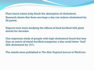 Plant stanol esters help block the absorption of cholesterol.
Research shows that three servings a day can reduce cholesterol by
20 points.
Experts have been studying the effects of food fortified with plant
sterols for decades.
One important study of people with high cholesterol found that less
than an ounce of stanol-fortified margarine a day could lower "bad"
LDL cholesterol by 14%.
The results were published in The New England Journal of Medicine.
 