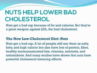 Nuts get a bad rap because of fat and calories. But they're
a great weapon against LDL, the bad cholesterol.
The New Low-Cholesterol Diet: Nuts
Nuts get a bad rap. A lot of people still see them as salty,
fatty, and high calorie but also have lots of protein, fiber,
healthy monounsaturated fats, vitamins, nutrients, and
antioxidants. And many studies have shown that nuts have
powerful cholesterol-lowering effects.
 