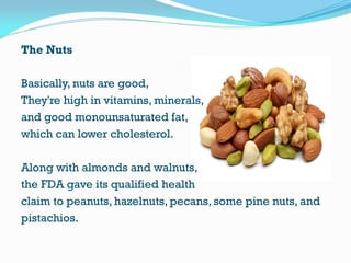 The Nuts
Basically, nuts are good,
They're high in vitamins, minerals,
and good monounsaturated fat,
which can lower cholesterol.
Along with almonds and walnuts,
the FDA gave its qualified health
claim to peanuts, hazelnuts, pecans, some pine nuts, and
pistachios.
 