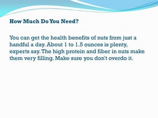 How Much DoYou Need?
You can get the health benefits of nuts from just a
handful a day. About 1 to 1.5 ounces is plenty,
experts say.The high protein and fiber in nuts make
them very filling. Make sure you don't overdo it.
 