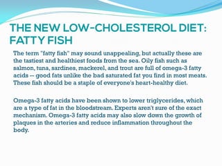 The term "fatty fish" may sound unappealing, but actually these are
the tastiest and healthiest foods from the sea. Oily fish such as
salmon, tuna, sardines, mackerel, and trout are full of omega-3 fatty
acids -- good fats unlike the bad saturated fat you find in most meats.
These fish should be a staple of everyone's heart-healthy diet.
Omega-3 fatty acids have been shown to lower triglycerides, which
are a type of fat in the bloodstream.Experts aren't sure of the exact
mechanism. Omega-3 fatty acids may also slow down the growth of
plaques in the arteries and reduce inflammation throughout the
body.
 