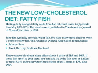 Getting daily omega-3 fatty acids from fish oil could lower triglyceride
levels by 25%-30%.The results were published in The American Journal
of Clinical Nutrition in 1997.
Fatty fish typically are cold-water fish.You have many good choices when
it comes to fatty fish.The American Dietetic Association recommends:
 Salmon,Tuna
 Trout, Herring, Sardines, Mackerel
Three ounces of salmon alone offers about 1 gram of EPA and DHA. If
these fish aren't to your taste, you can also try white fish such as halibut
or trout. A 3.5-ounce serving of trout offers about 1 gram of EPA, plus
DHA.
 