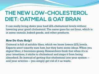 It can really bring down your bad LDL cholesterol levels without
lowering your good cholesterol.The same goes for oat bran, which is
in some cereals, baked goods, and other products.
How Do Oats Help?
Oatmeal is full of soluble fiber, which we know lowers LDL levels.
Experts aren't exactly sure how, but they have some ideas.When you
digest fiber, it becomes gooey. Researchers think that when it's in
your intestines, it sticks to cholesterol and stops it from being
absorbed. So instead of getting that cholesterol into your system --
and your arteries -- you simply get rid of it as waste.
 