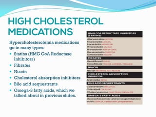 Hypercholesterolemia medications
go in many types:
 Statins (HMG CoA Reductase
Inhibitors)
 Fibrates
 Niacin
 Cholesterol absorption inhibitors
 Bile acid sequestrants
 Omega-3 fatty acids, which we
talked about in previous slides.
 