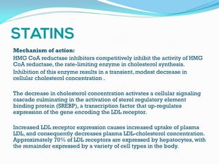 Mechanism of action:
HMG CoA reductase inhibitors competitively inhibit the activity of HMG
CoA reductase, the rate-limiting enzyme in cholesterol synthesis.
Inhibition of this enzyme results in a transient, modest decrease in
cellular cholesterol concentration .
The decrease in cholesterol concentration activates a cellular signaling
cascade culminating in the activation of sterol regulatory element
binding protein (SREBP), a transcription factor that up-regulates
expression of the gene encoding the LDL receptor.
Increased LDL receptor expression causes increased uptake of plasma
LDL, and consequently decreases plasma LDL-cholesterol concentration.
Approximately 70% of LDL receptors are expressed by hepatocytes, with
the remainder expressed by a variety of cell types in the body.
 