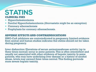 CLINICAL USES
 Hypercholesterolemia
 Familial Hypercholesterolemia (Atorvastatin might be an exception)
 Coronary atherosclerosis
 Prophylaxis for coronary atherosclerosis.
ADVERSE EFFECTS AND CONTRAINDICATIONS
HMG-CoA inhibitors are contraindicated in pregnancy. Limited evidence
from animal and human studies indicates that statins should not be taken
during pregnancy.
Liver disfunction: Elevations of serum aminotransferase activity (up to
three times normal) occur in some patients.This is often intermittent and
usually not associated with other evidence of hepatic toxicity. In some
patients, who may have underlying liver disease or a history of alcohol
abuse, levels may exceed three times normal.This finding portends
more severe hepatic toxicity.
 