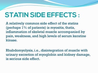 A relatively common side effect of the statins
(perhaps 1% of patients) is myositis, thatis,
inflammation of skeletal muscle accompanied by
pain, weakness, and high levels of serum keratine
kinase.
Rhabdomyolysis, i.e., disintegration of muscle with
urinary excretion of myoglobin and kidney damage,
is serious side effect.
 