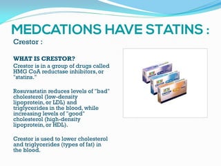 Crestor :
WHAT IS CRESTOR?
Crestor is in a group of drugs called
HMG CoA reductase inhibitors, or
"statins."
Rosuvastatin reduces levels of "bad"
cholesterol (low-density
lipoprotein, or LDL) and
triglycerides in the blood, while
increasing levels of "good"
cholesterol (high-density
lipoprotein, or HDL).
Crestor is used to lower cholesterol
and triglycerides (types of fat) in
the blood.
 