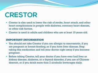  Crestor is also used to lower the risk of stroke, heart attack, and other
heart complications in people with diabetes, coronary heart disease,
or other risk factors.
 Crestor is used in adults and children who are at least 10 years old.
IMPORTANT INFORMATION
 You should not take Crestor if you are allergic to rosuvastatin, if you
are pregnant or breast-feeding, or if you have liver disease. Stop
taking this medication and tell your doctor right away if you become
pregnant.
 Before taking Crestor, tell your doctor if you have ever had liver or
kidney disease, diabetes, or a thyroid disorder, if you are of Chinese
descent, or if you drink more than 2 alcoholic beverages daily.
 