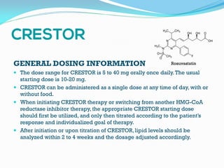 GENERAL DOSING INFORMATION
 The dose range for CRESTOR is 5 to 40 mg orally once daily.The usual
starting dose is 10-20 mg.
 CRESTOR can be administered as a single dose at any time of day, with or
without food.
 When initiating CRESTOR therapy or switching from another HMG-CoA
reductase inhibitor therapy, the appropriate CRESTOR starting dose
should first be utilized, and only then titrated according to the patient’s
response and individualized goal of therapy.
 After initiation or upon titration of CRESTOR, lipid levels should be
analyzed within 2 to 4 weeks and the dosage adjusted accordingly.
Rosuvastatin
 