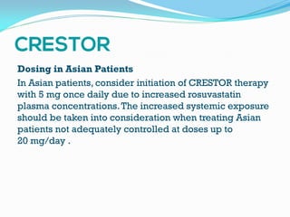 Dosing in Asian Patients
In Asian patients, consider initiation of CRESTOR therapy
with 5 mg once daily due to increased rosuvastatin
plasma concentrations.The increased systemic exposure
should be taken into consideration when treating Asian
patients not adequately controlled at doses up to
20 mg/day .
 