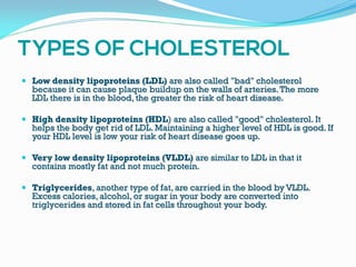  Low density lipoproteins (LDL) are also called "bad" cholesterol
because it can cause plaque buildup on the walls of arteries.The more
LDL there is in the blood, the greater the risk of heart disease.
 High density lipoproteins (HDL) are also called "good" cholesterol. It
helps the body get rid of LDL. Maintaining a higher level of HDL is good. If
your HDL level is low your risk of heart disease goes up.
 Very low density lipoproteins (VLDL) are similar to LDL in that it
contains mostly fat and not much protein.
 Triglycerides, another type of fat, are carried in the blood by VLDL.
Excess calories, alcohol, or sugar in your body are converted into
triglycerides and stored in fat cells throughout your body.
 