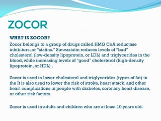 WHAT IS ZOCOR?
Zocor belongs to a group of drugs called HMG CoA reductase
inhibitors, or "statins." Simvastatin reduces levels of "bad"
cholesterol (low-density lipoprotein, or LDL) and triglycerides in the
blood, while increasing levels of "good" cholesterol (high-density
lipoprotein, or HDL) .
Zocor is used to lower cholesterol and triglycerides (types of fat) in
the It is also used to lower the risk of stroke, heart attack, and other
heart complications in people with diabetes, coronary heart disease,
or other risk factors.
Zocor is used in adults and children who are at least 10 years old.
 