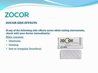 ZOCOR SIDE EFFECTS
If any of the following side effects occur while taking simvastatin,
check with your doctor immediately:
More common
 Dizziness
 fainting
 fast or irregular heartbeat
 