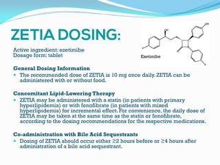 Active ingredient: ezetimibe
Dosage form: tablet
General Dosing Information
 The recommended dose of ZETIA is 10 mg once daily. ZETIA can be
administered with or without food.
Concomitant Lipid-Lowering Therapy
 ZETIA may be administered with a statin (in patients with primary
hyperlipidemia) or with fenofibrate (in patients with mixed
hyperlipidemia) for incremental effect. For convenience, the daily dose of
ZETIA may be taken at the same time as the statin or fenofibrate,
according to the dosing recommendations for the respective medications.
Co-administration with Bile Acid Sequestrants
 Dosing of ZETIA should occur either ≥2 hours before or ≥4 hours after
administration of a bile acid sequestrant.
Ezetimibe
 