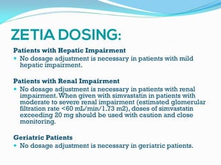 Patients with Hepatic Impairment
 No dosage adjustment is necessary in patients with mild
hepatic impairment.
Patients with Renal Impairment
 No dosage adjustment is necessary in patients with renal
impairment.When given with simvastatin in patients with
moderate to severe renal impairment (estimated glomerular
filtration rate <60 mL/min/1.73 m2), doses of simvastatin
exceeding 20 mg should be used with caution and close
monitoring.
Geriatric Patients
 No dosage adjustment is necessary in geriatric patients.
 