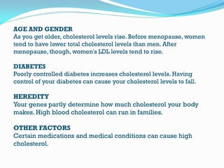 AGE AND GENDER
As you get older, cholesterol levels rise. Before menopause, women
tend to have lower total cholesterol levels than men. After
menopause, though, women's LDL levels tend to rise.
DIABETES
Poorly controlled diabetes increases cholesterol levels. Having
control of your diabetes can cause your cholesterol levels to fall.
HEREDITY
Your genes partly determine how much cholesterol your body
makes. High blood cholesterol can run in families.
OTHER FACTORS
Certain medications and medical conditions can cause high
cholesterol.
 