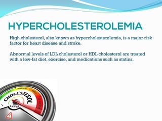 High cholesterol, also known as hypercholesterolemia, is a major risk
factor for heart disease and stroke.
Abnormal levels of LDL cholesterol or HDL cholesterol are treated
with a low-fat diet, exercise, and medications such as statins.
 