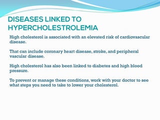 High cholesterol is associated with an elevated risk of cardiovascular
disease.
That can include coronary heart disease, stroke, and peripheral
vascular disease.
High cholesterol has also been linked to diabetes and high blood
pressure.
To prevent or manage these conditions, work with your doctor to see
what steps you need to take to lower your cholesterol.
 
