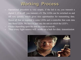  Operational procedure is very simple, if the led is on, you transmit a
digital 1, if its off you transmit a 0. The LEDs can be switched on and
off very quickly, which gives nice opportunities for transmitting data.
Hence all that us required is some LEDs and a controller that code data
into those LEDs. We have to just vary the rate at which the LED’s .
 Flicker depending upon the data we want to encode .
 Thus every light source will works as a hub for data transmission
.
 