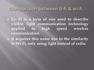  Li- Fi is a term of one used to describe
visible light communication technology
applied to high speed wireless
communication.
 It acquires this name due to the similarity
to Wi-Fi, only using light instead of radio.
 