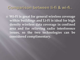  Wi-Fi is great for general wireless coverage
within buildings and Li-Fi is ideal for high
density wireless data coverage in confined
area and for relieving radio interference
issues, so the two technologies can be
considered complimentary.
 