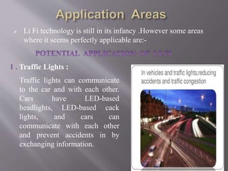  Li Fi technology is still in its infancy .However some areas
where it seems perfectly applicable are:-
1 . Traffic Lights :
Traffic lights can communicate
to the car and with each other.
Cars have LED-based
headlights, LED-based cack
lights, and cars can
communicate with each other
and prevent accidents in by
exchanging information.
 