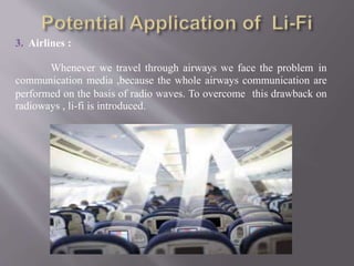 3. Airlines :
Whenever we travel through airways we face the problem in
communication media ,because the whole airways communication are
performed on the basis of radio waves. To overcome this drawback on
radioways , li-fi is introduced.
 