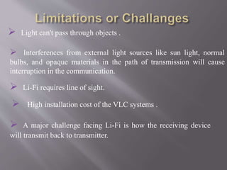  Light can't pass through objects .
 Interferences from external light sources like sun light, normal
bulbs, and opaque materials in the path of transmission will cause
interruption in the communication.
 High installation cost of the VLC systems .
 A major challenge facing Li-Fi is how the receiving device
will transmit back to transmitter.
 Li-Fi requires line of sight.
 