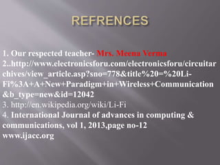 1. Our respected teacher- Mrs. Meena Verma
2..http://www.electronicsforu.com/electronicsforu/circuitar
chives/view_article.asp?sno=778&title%20=%20Li-
Fi%3A+A+New+Paradigm+in+Wireless+Communication
&b_type=new&id=12042
3. http://en.wikipedia.org/wiki/Li-Fi
4. International Journal of advances in computing &
communications, vol 1, 2013,page no-12
www.ijacc.org
 