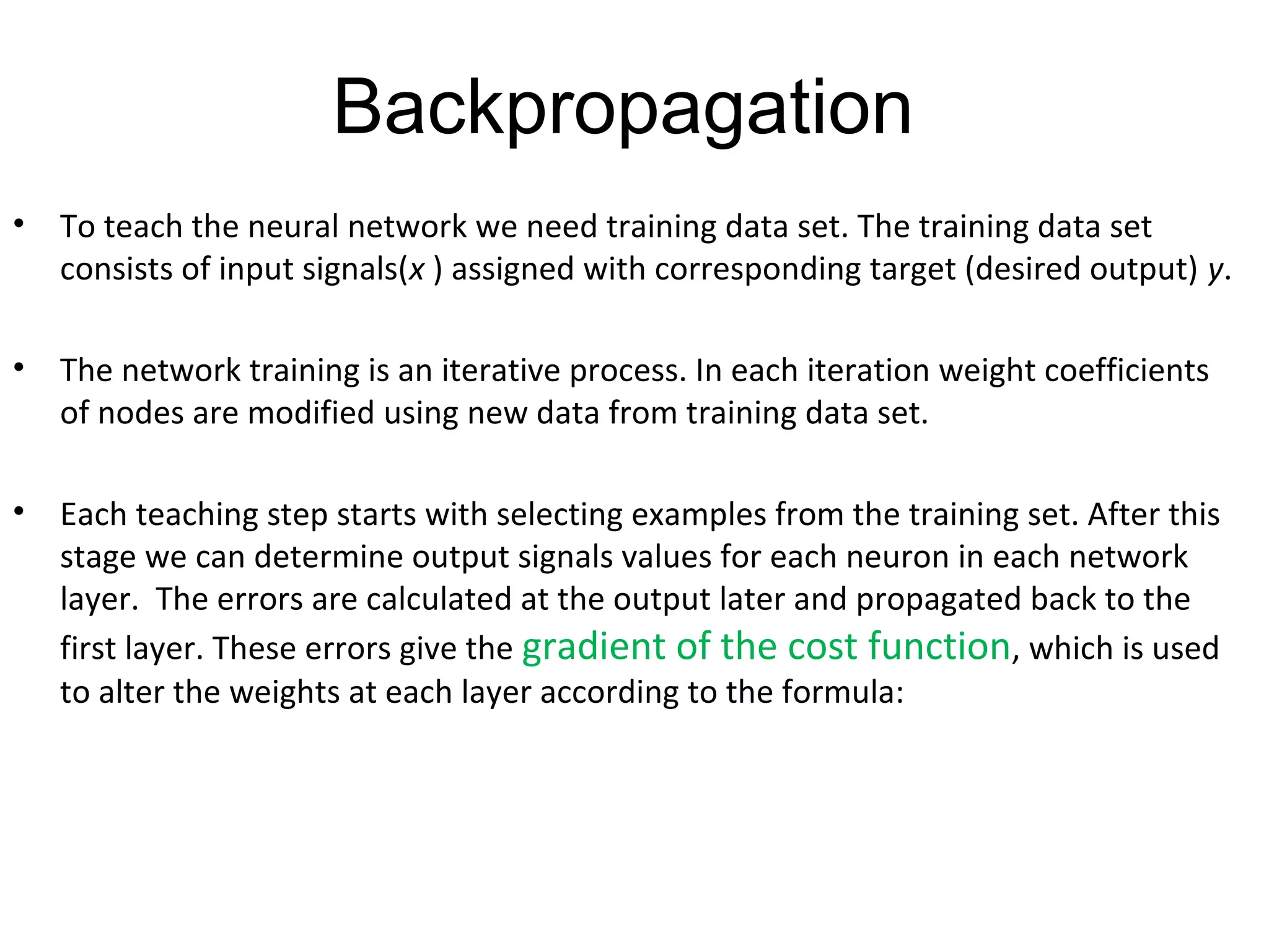 Backpropagation
• To teach the neural network we need training data set. The training data set
consists of input signals(x ) assigned with corresponding target (desired output) y.
• The network training is an iterative process. In each iteration weight coefficients
of nodes are modified using new data from training data set.
• Each teaching step starts with selecting examples from the training set. After this
stage we can determine output signals values for each neuron in each network
layer. The errors are calculated at the output later and propagated back to the
first layer. These errors give the gradient of the cost function, which is used
to alter the weights at each layer according to the formula:
 