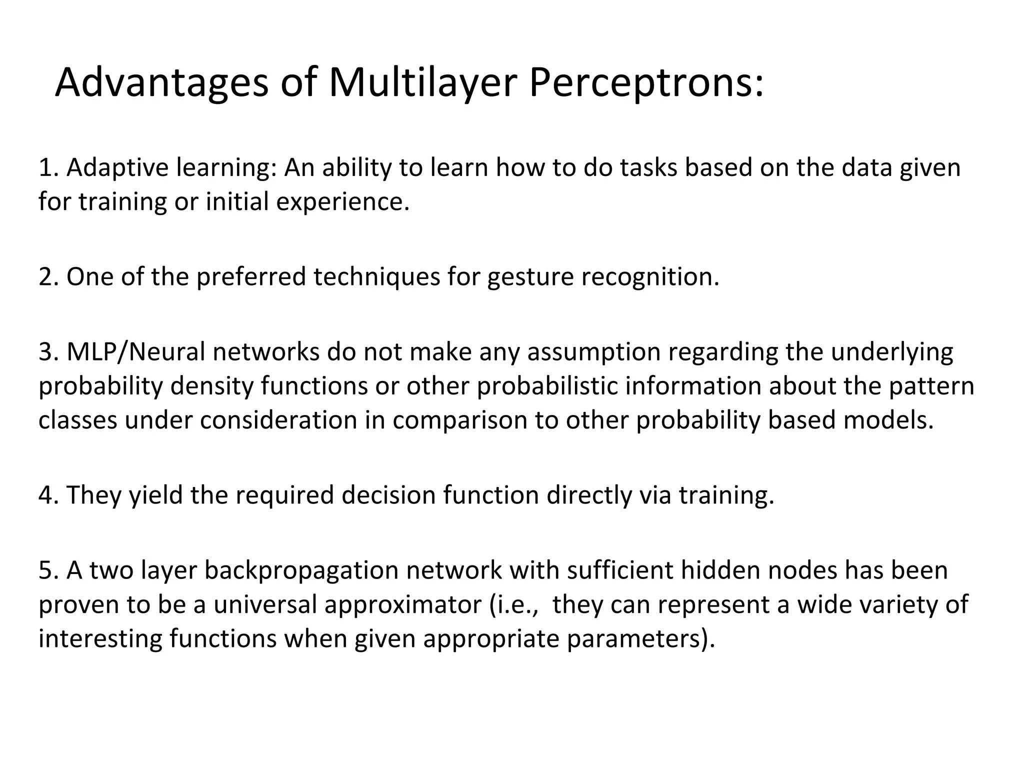 Advantages of Multilayer Perceptrons:
1. Adaptive learning: An ability to learn how to do tasks based on the data given
for training or initial experience.
2. One of the preferred techniques for gesture recognition.
3. MLP/Neural networks do not make any assumption regarding the underlying
probability density functions or other probabilistic information about the pattern
classes under consideration in comparison to other probability based models.
4. They yield the required decision function directly via training.
5. A two layer backpropagation network with sufficient hidden nodes has been
proven to be a universal approximator (i.e., they can represent a wide variety of
interesting functions when given appropriate parameters).
 